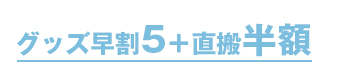 グッズ早割5+直搬半額